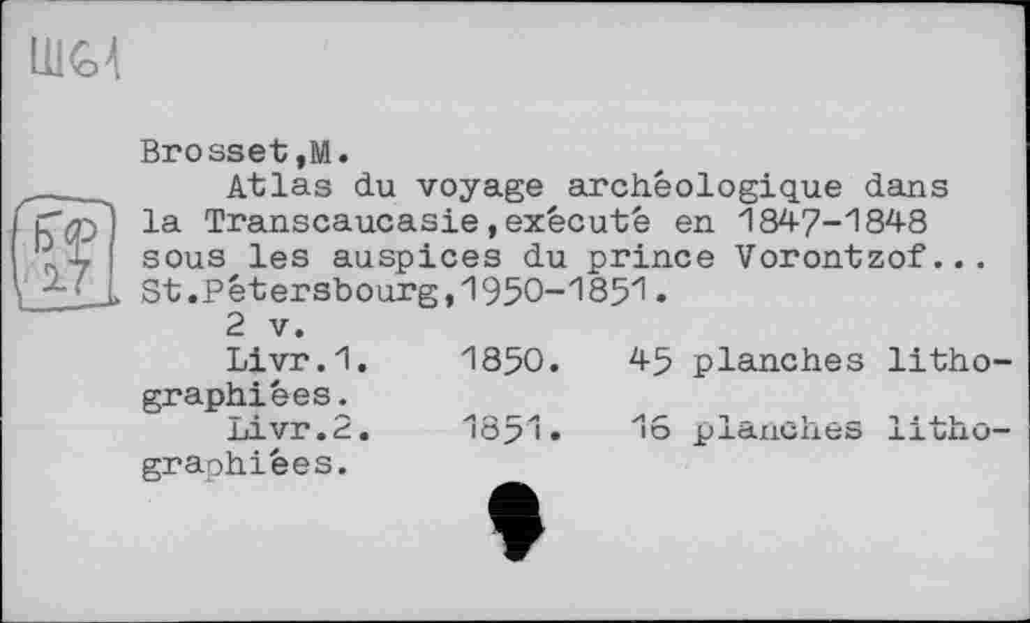 ﻿ІШ
Brosset,M.
Atlas du voyage archéologique dans la Transcaucasie,exécuté en 1847-1848 sous les auspices du prince Vorontzof... St.Pêtersbourg,1950-1851.
2 V.
Livr.1.	1850.	45 planches litho-
graphiées.
Livr.2.	1851»	16 planches litho-
graphiées.